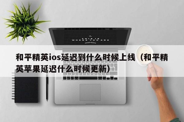 和平精英ios延迟到什么时候上线（和平精英苹果延迟什么时候更新）