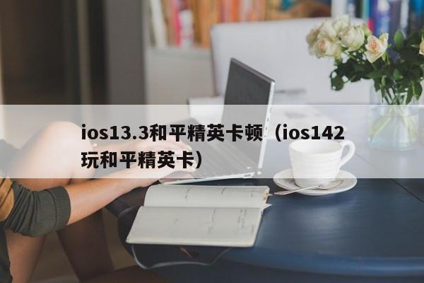 ios13.3和平精英卡顿（ios142玩和平精英卡）